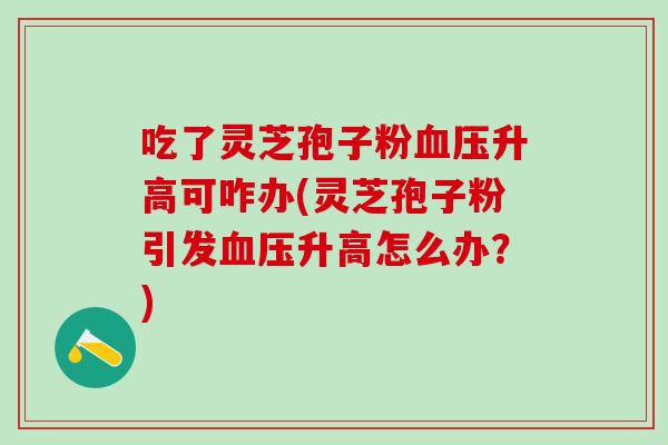 吃了灵芝孢子粉血压升高可咋办(灵芝孢子粉引发血压升高怎么办？)