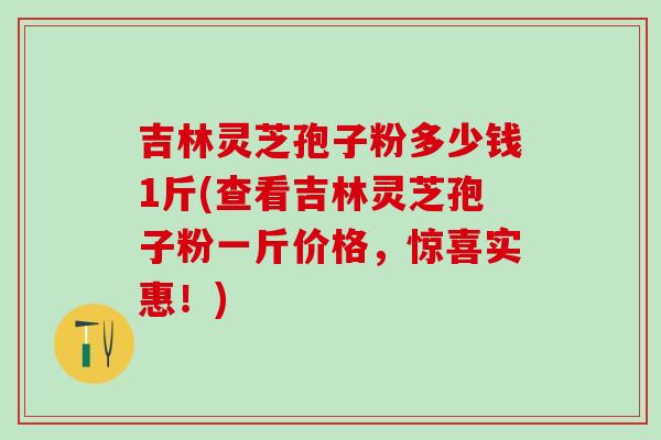 吉林灵芝孢子粉多少钱1斤(查看吉林灵芝孢子粉一斤价格，惊喜实惠！)