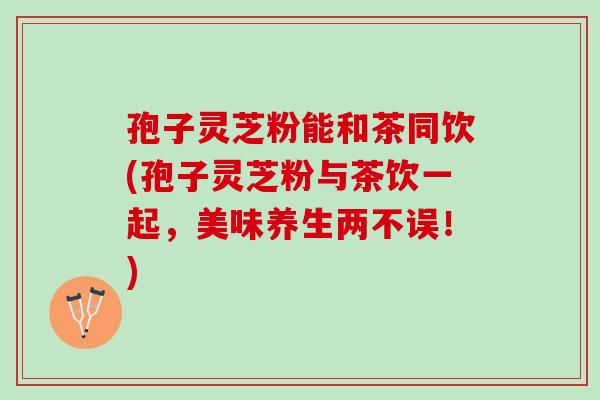 孢子灵芝粉能和茶同饮(孢子灵芝粉与茶饮一起，美味养生两不误！)