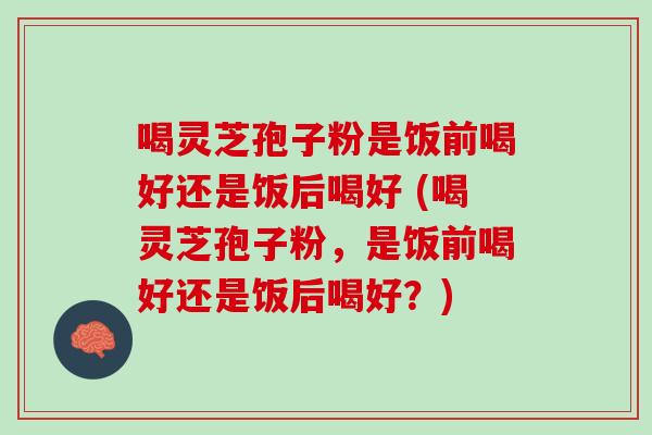 喝灵芝孢子粉是饭前喝好还是饭后喝好 (喝灵芝孢子粉,是饭前喝好还是饭后喝好?) 喝灵芝孢子粉是饭前喝好还是饭后喝好 (喝灵芝孢子粉,是饭前喝好还是饭后喝好?)