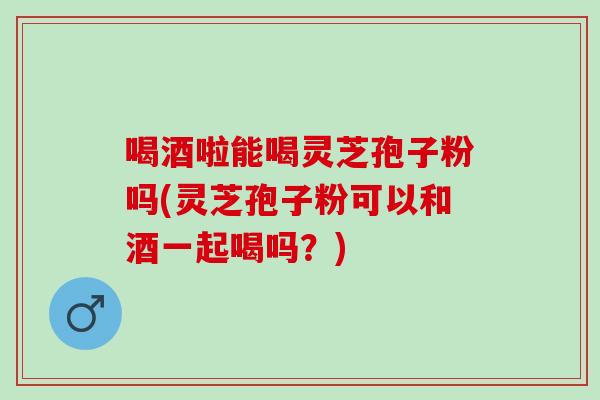 喝酒啦能喝灵芝孢子粉吗(灵芝孢子粉可以和酒一起喝吗？)