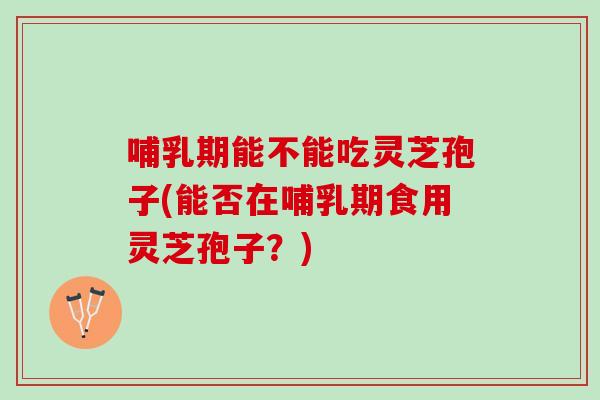 哺乳期能不能吃灵芝孢子(能否在哺乳期食用灵芝孢子？)