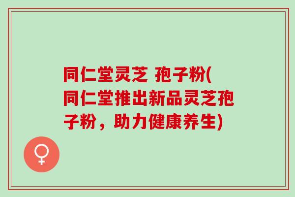 同仁堂灵芝 孢子粉(同仁堂推出新品灵芝孢子粉，助力健康养生)