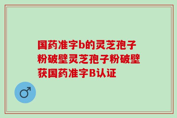 国药准字b的灵芝孢子粉破壁灵芝孢子粉破壁获国药准字B认证