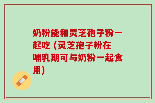 奶粉能和灵芝孢子粉一起吃 (灵芝孢子粉在哺乳期可与奶粉一起食用)