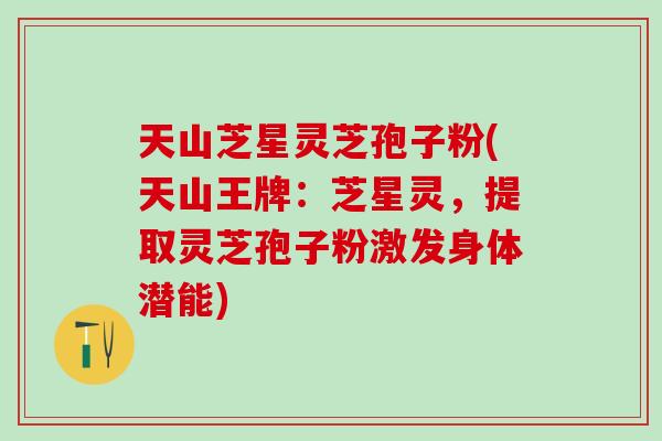 天山芝星灵芝孢子粉(天山王牌：芝星灵，提取灵芝孢子粉激发身体潜能)