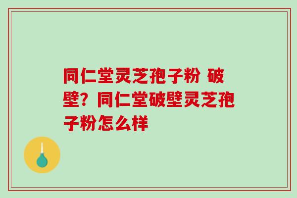 同仁堂灵芝孢子粉 破壁？同仁堂破壁灵芝孢子粉怎么样