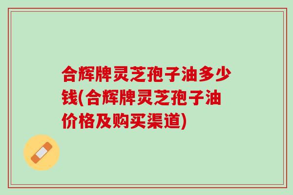 合辉牌灵芝孢子油多少钱(合辉牌灵芝孢子油价格及购买渠道)