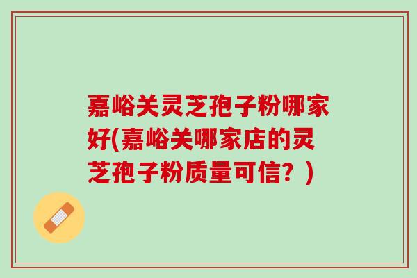 嘉峪关灵芝孢子粉哪家好(嘉峪关哪家店的灵芝孢子粉质量可信？)