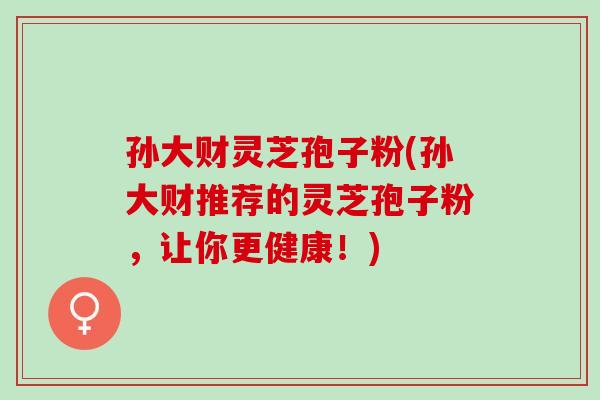孙大财灵芝孢子粉(孙大财推荐的灵芝孢子粉，让你更健康！)