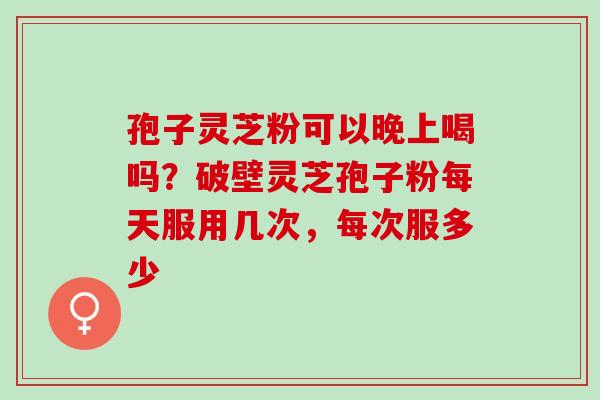孢子灵芝粉可以晚上喝吗?破壁灵芝孢子粉每天服用几次,每次服多少 孢子灵芝粉可以晚上喝吗?破壁灵芝孢子粉每天服用几次,每次服多少
