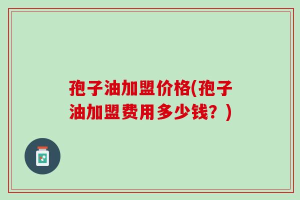 孢子油加盟价格(孢子油加盟费用多少钱？)