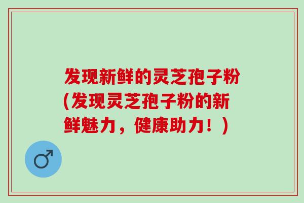 发现新鲜的灵芝孢子粉(发现灵芝孢子粉的新鲜魅力，健康助力！)