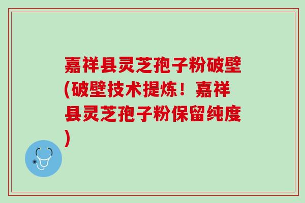 嘉祥县灵芝孢子粉破壁(破壁技术提炼！嘉祥县灵芝孢子粉保留纯度)