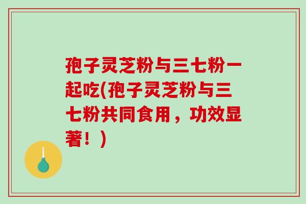 孢子灵芝粉与三七粉一起吃(孢子灵芝粉与三七粉共同食用，功效显著！)