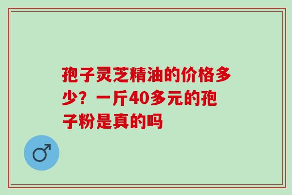 孢子灵芝精油的价格多少？一斤40多元的孢子粉是真的吗