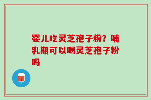 婴儿吃灵芝孢子粉?哺乳期可以喝灵芝孢子粉吗 婴儿吃灵芝孢子粉?哺乳期可以喝灵芝孢子粉吗