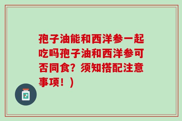 孢子油能和西洋参一起吃吗孢子油和西洋参可否同食?须知搭配注意事项!) 孢子油能和西洋参一起吃吗孢子油和西洋参可否同食?须知搭配注意事项!)