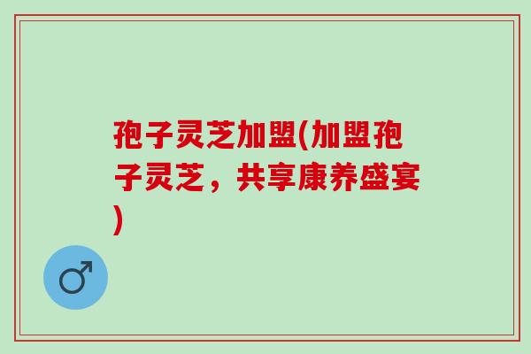 孢子灵芝加盟(加盟孢子灵芝，共享康养盛宴)