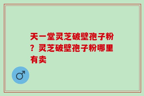 天一堂灵芝破壁孢子粉?灵芝破壁孢子粉哪里有卖 天一堂灵芝破壁孢子粉?灵芝破壁孢子粉哪里有卖