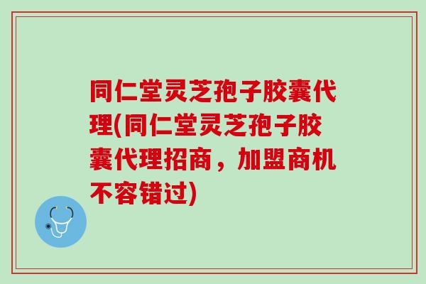 同仁堂灵芝孢子胶囊代理(同仁堂灵芝孢子胶囊代理招商,加盟商机不容错过) 同仁堂灵芝孢子胶囊代理(同仁堂灵芝孢子胶囊代理招商,加盟商机不容错过)
