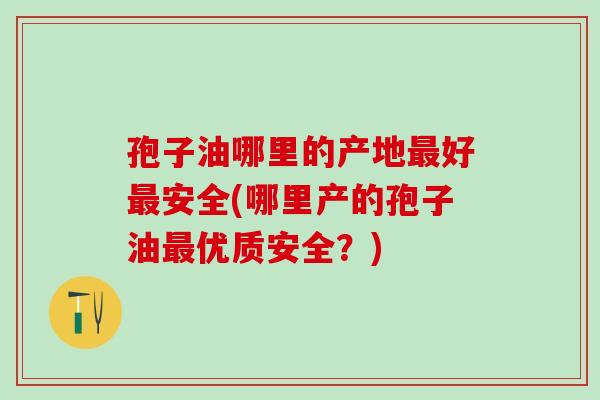 孢子油哪里的产地好安全(哪里产的孢子油优质安全？)
