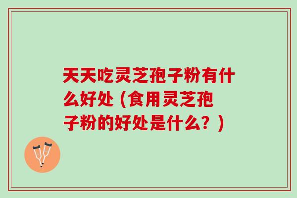 天天吃灵芝孢子粉有什么好处 (食用灵芝孢子粉的好处是什么？)