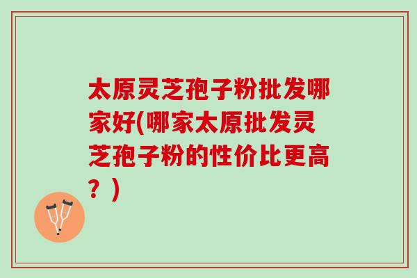 太原灵芝孢子粉批发哪家好(哪家太原批发灵芝孢子粉的性价比更高？)