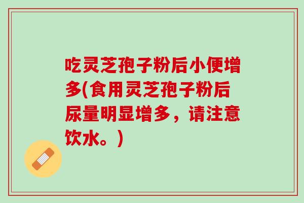 吃灵芝孢子粉后小便增多(食用灵芝孢子粉后尿量明显增多，请注意饮水。)