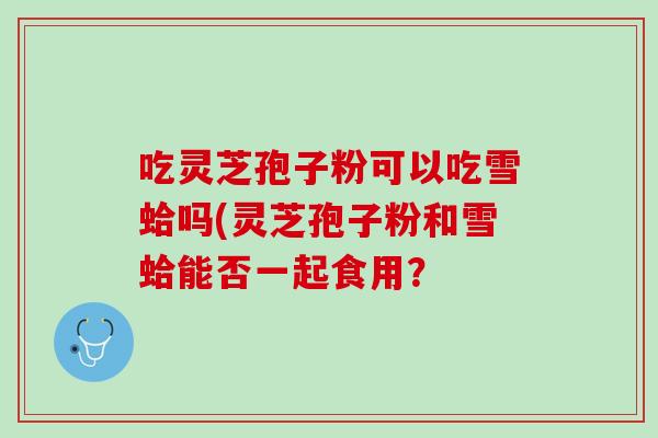 吃灵芝孢子粉可以吃雪蛤吗(灵芝孢子粉和雪蛤能否一起食用？