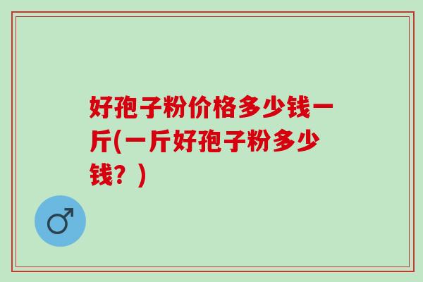 好孢子粉价格多少钱一斤(一斤好孢子粉多少钱?) 好孢子粉价格多少钱一斤(一斤好孢子粉多少钱?)