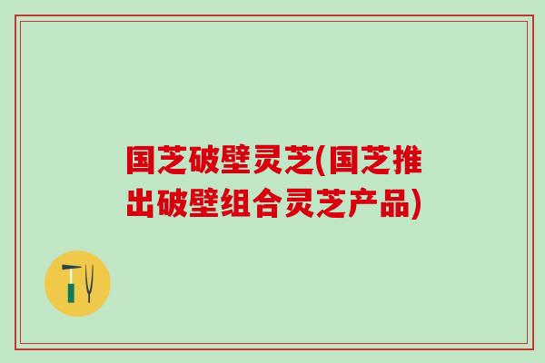 国芝破壁灵芝(国芝推出破壁组合灵芝产品)
