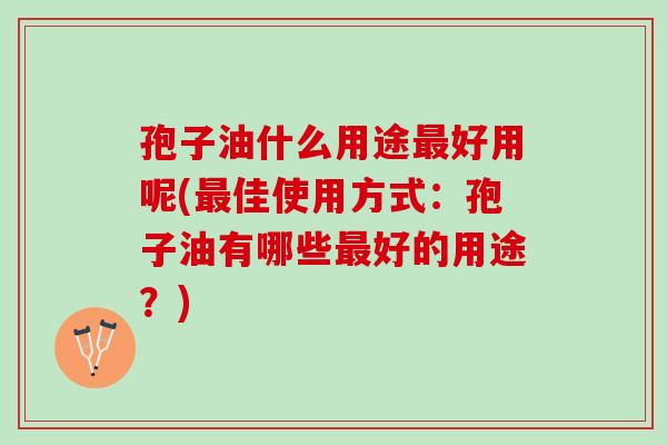 孢子油什么用途最好用呢(最佳使用方式：孢子油有哪些最好的用途？)