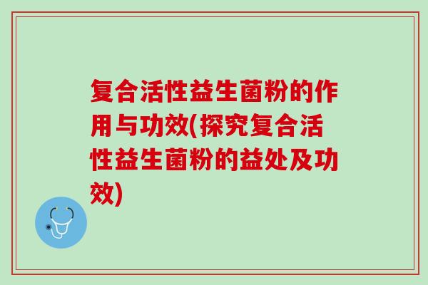 复合活性益生菌粉的作用与功效(探究复合活性益生菌粉的益处及功效)