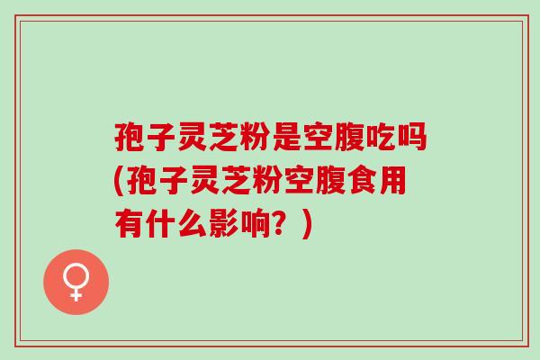 孢子灵芝粉是空腹吃吗(孢子灵芝粉空腹食用有什么影响？)