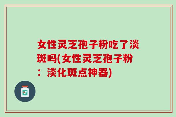 女性灵芝孢子粉吃了淡斑吗(女性灵芝孢子粉：淡化斑点神器)