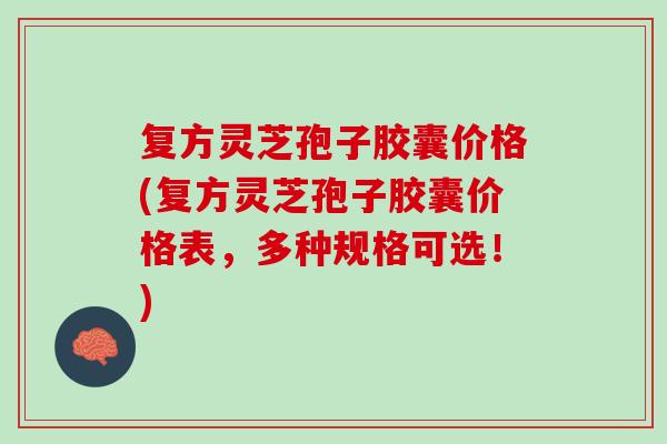 复方灵芝孢子胶囊价格(复方灵芝孢子胶囊价格表，多种规格可选！)