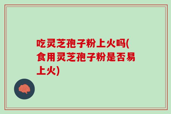 吃灵芝孢子粉上火吗(食用灵芝孢子粉是否易上火)
