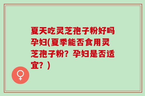 夏天吃灵芝孢子粉好吗孕妇(夏季能否食用灵芝孢子粉？孕妇是否适宜？)