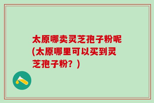 太原哪卖灵芝孢子粉呢(太原哪里可以买到灵芝孢子粉？)