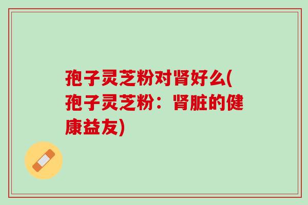 孢子灵芝粉对肾好么(孢子灵芝粉：肾脏的健康益友)