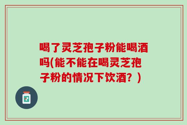 喝了灵芝孢子粉能喝酒吗(能不能在喝灵芝孢子粉的情况下饮酒？)