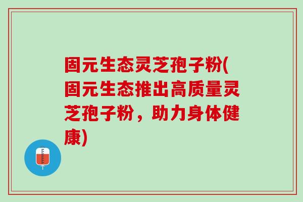 固元生态灵芝孢子粉(固元生态推出高质量灵芝孢子粉,助力身体健康) 固元生态灵芝孢子粉(固元生态推出高质量灵芝孢子粉,助力身体健康)