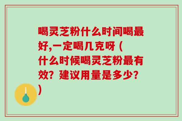 喝灵芝粉什么时间喝最好,一定喝几克呀 (什么时候喝灵芝粉最有效？建议用量是多少？)