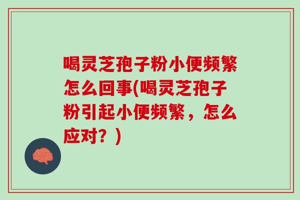 喝灵芝孢子粉小便频繁怎么回事(喝灵芝孢子粉引起小便频繁，怎么应对？)