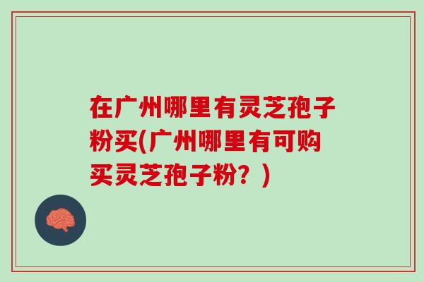 在广州哪里有灵芝孢子粉买(广州哪里有可购买灵芝孢子粉？)