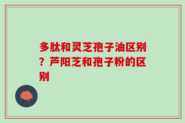 多肽和灵芝孢子油区别？芦阳芝和孢子粉的区别