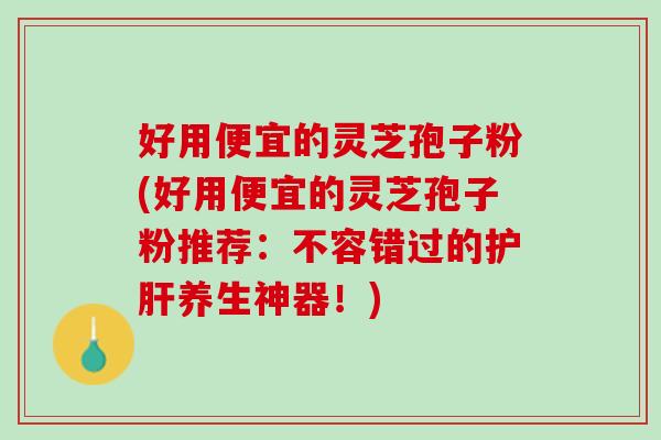 好用便宜的灵芝孢子粉(好用便宜的灵芝孢子粉推荐：不容错过的护肝养生神器！)