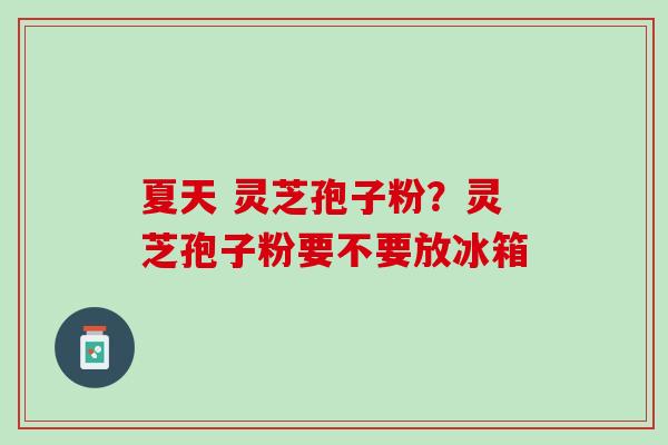 夏天 灵芝孢子粉?灵芝孢子粉要不要放冰箱 夏天 灵芝孢子粉?灵芝孢子粉要不要放冰箱