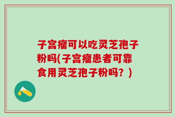 子宫瘤可以吃灵芝孢子粉吗(子宫瘤患者可靠食用灵芝孢子粉吗？)